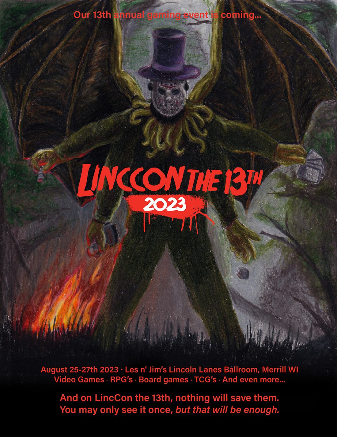 Our 13th annual gaming event is coming... LincCon the 13th 2023 August 25-27th 2023  Les n' Jim’s Lincoln Lanes Ballroom, Merrill WIVideo Games · RPG’s · Board games · TCG’s · And even more... And on LincCon the 13th, nothing will save them. You may only see it once, but that will be enough.